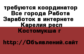 требуются координатор - Все города Работа » Заработок в интернете   . Карелия респ.,Костомукша г.